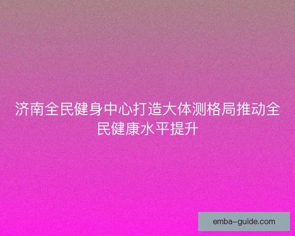 济南全民健身中心打造大体测格局推动全民健康水平提升