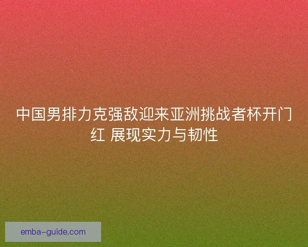 中国男排力克强敌迎来亚洲挑战者杯开门红 展现实力与韧性