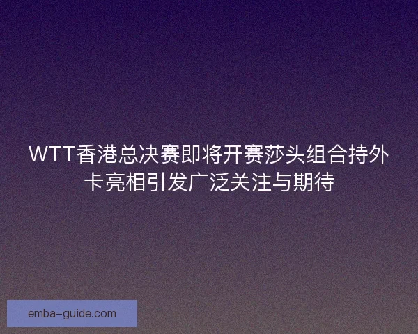 WTT香港总决赛即将开赛莎头组合持外卡亮相引发广泛关注与期待